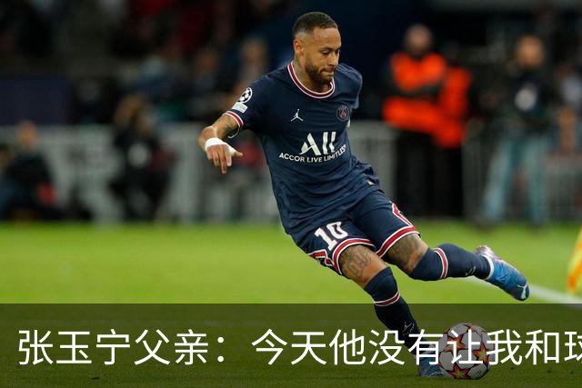 张玉宁父亲：今天他没有让我和球队失望，后面需要付出更多